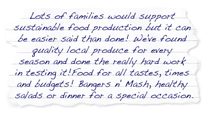 Lots of families would support sustainable food production but it can be easier said than done!  We've found quality local produce for every season and done the really hard work in testing it!   Food for all tastes, times and budgets!  Bangers n' Mash, healthy salads or dinner for a special occasion.